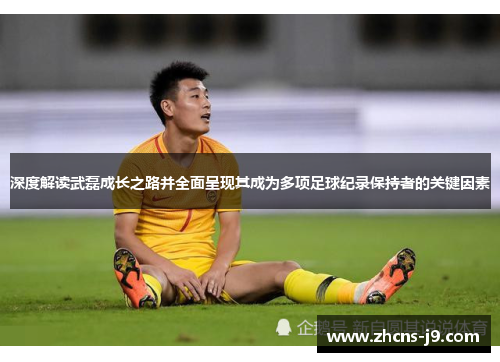 深度解读武磊成长之路并全面呈现其成为多项足球纪录保持者的关键因素